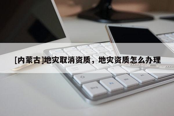 [内蒙古]地灾取消资质，地灾资质怎么办理