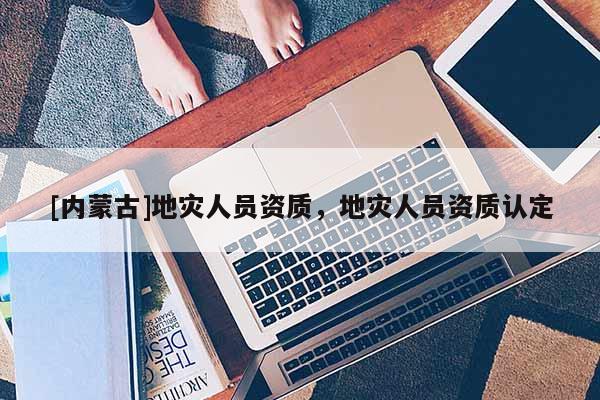[内蒙古]地灾人员资质，地灾人员资质认定