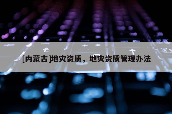 [内蒙古]地灾资质，地灾资质管理办法