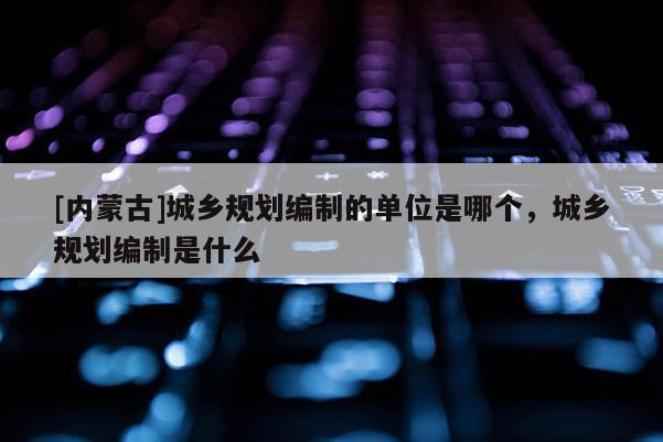 [内蒙古]城乡规划编制的单位是哪个，城乡规划编制是什么