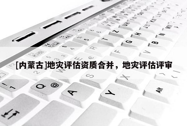 [内蒙古]地灾评估资质合并，地灾评估评审