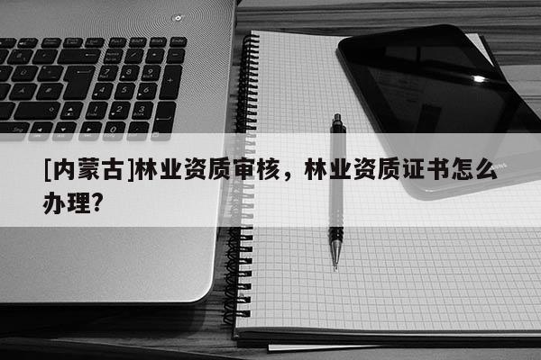 [内蒙古]林业资质审核，林业资质证书怎么办理?