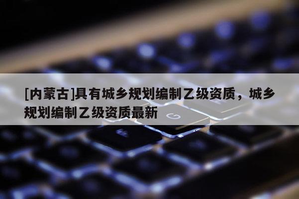 [内蒙古]具有城乡规划编制乙级资质，城乡规划编制乙级资质最新