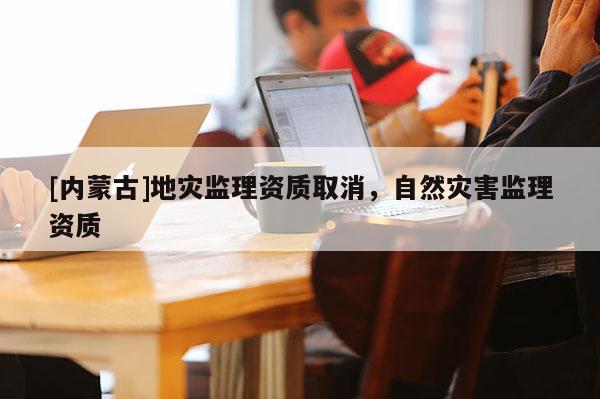 [内蒙古]地灾监理资质取消，自然灾害监理资质