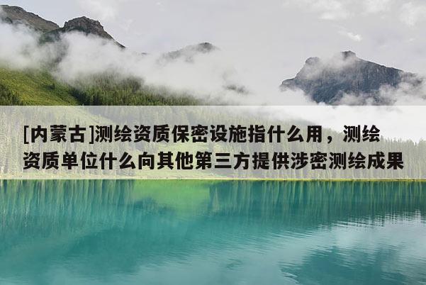 [内蒙古]测绘资质保密设施指什么用，测绘资质单位什么向其他第三方提供涉密测绘成果
