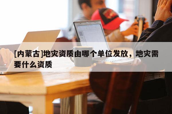 [内蒙古]地灾资质由哪个单位发放，地灾需要什么资质