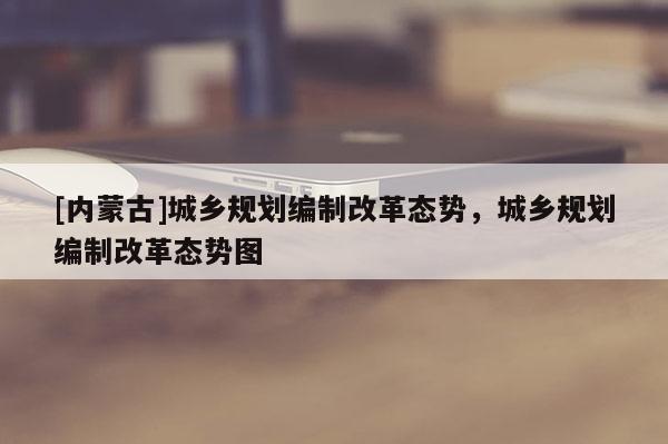 [内蒙古]城乡规划编制改革态势，城乡规划编制改革态势图