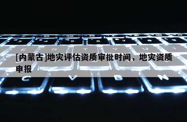 [内蒙古]地灾评估资质审批时间，地灾资质申报