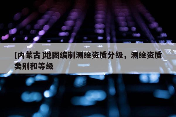 [内蒙古]地图编制测绘资质分级，测绘资质类别和等级