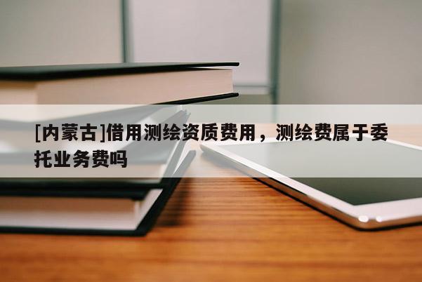 [内蒙古]借用测绘资质费用，测绘费属于委托业务费吗