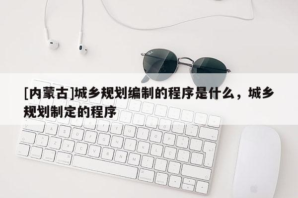 [内蒙古]城乡规划编制的程序是什么，城乡规划制定的程序
