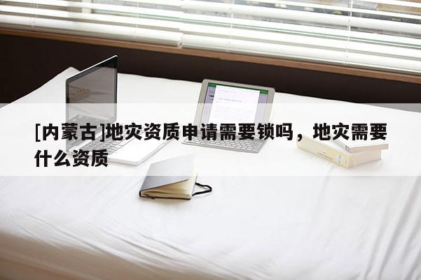 [内蒙古]地灾资质申请需要锁吗，地灾需要什么资质