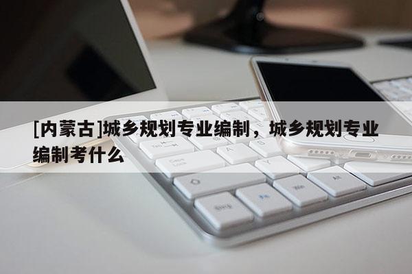 [内蒙古]城乡规划专业编制，城乡规划专业编制考什么