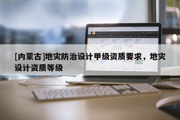 [内蒙古]地灾防治设计甲级资质要求，地灾设计资质等级