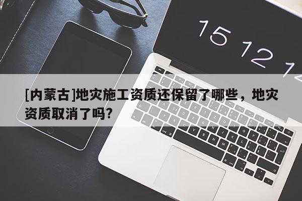 [内蒙古]地灾施工资质还保留了哪些，地灾资质取消了吗?