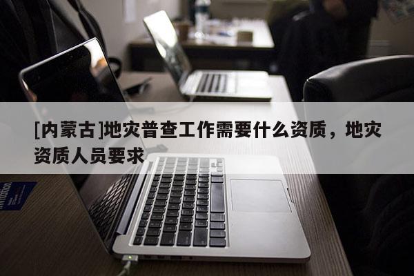 [内蒙古]地灾普查工作需要什么资质，地灾资质人员要求