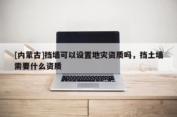 [内蒙古]挡墙可以设置地灾资质吗，挡土墙需要什么资质