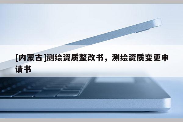 [内蒙古]测绘资质整改书，测绘资质变更申请书