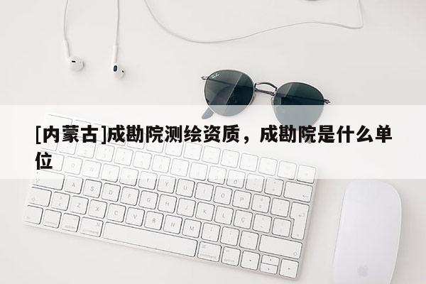 [内蒙古]成勘院测绘资质，成勘院是什么单位