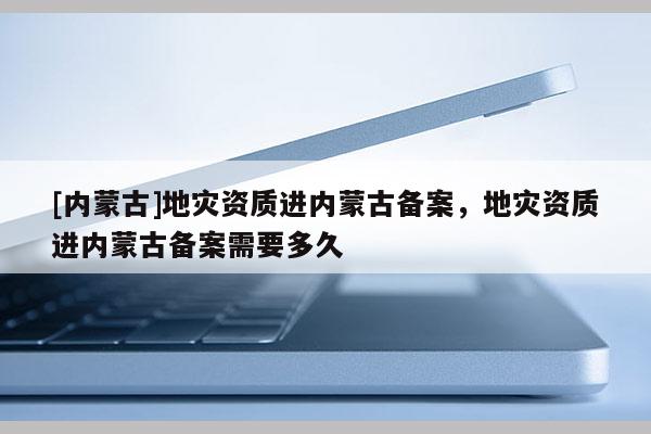 [内蒙古]地灾资质进内蒙古备案，地灾资质进内蒙古备案需要多久