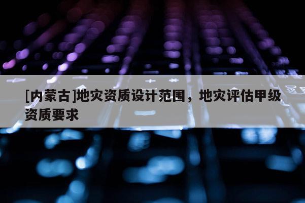 [内蒙古]地灾资质设计范围，地灾评估甲级资质要求