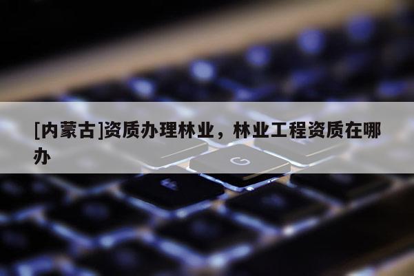 [内蒙古]资质办理林业，林业工程资质在哪办