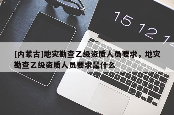 [内蒙古]地灾勘查乙级资质人员要求，地灾勘查乙级资质人员要求是什么