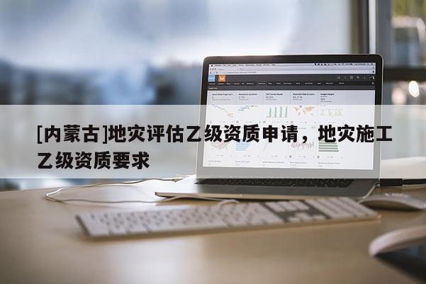[内蒙古]地灾评估乙级资质申请，地灾施工乙级资质要求