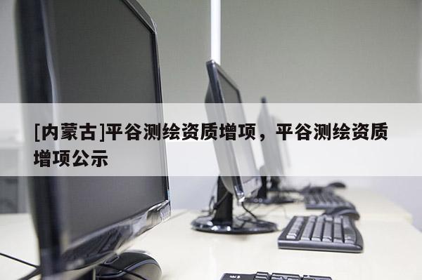 [内蒙古]平谷测绘资质增项，平谷测绘资质增项公示