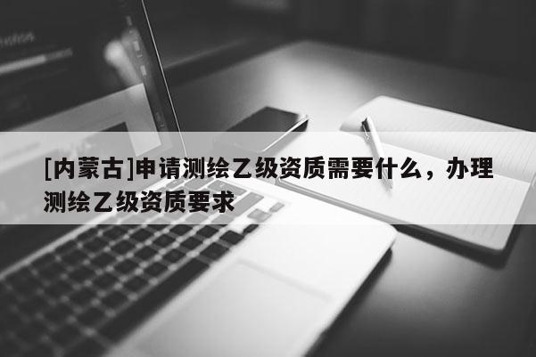 [内蒙古]申请测绘乙级资质需要什么，办理测绘乙级资质要求