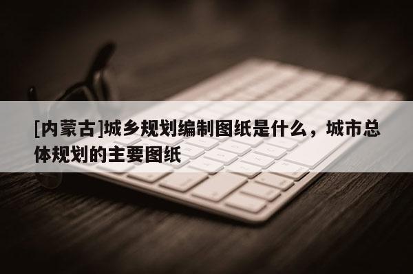 [内蒙古]城乡规划编制图纸是什么，城市总体规划的主要图纸