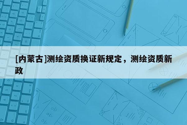 [内蒙古]测绘资质换证新规定，测绘资质新政