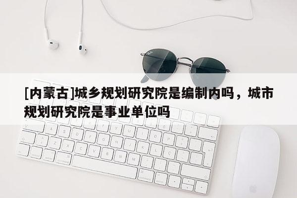 [内蒙古]城乡规划研究院是编制内吗，城市规划研究院是事业单位吗