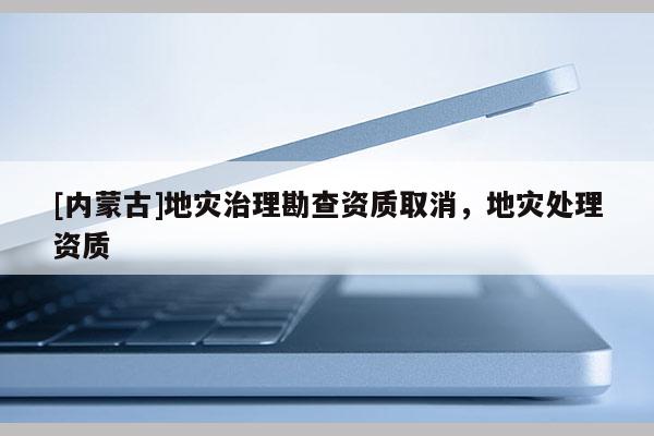 [内蒙古]地灾治理勘查资质取消，地灾处理资质
