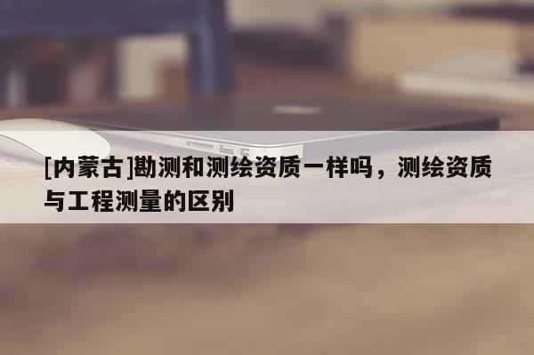 [内蒙古]勘测和测绘资质一样吗，测绘资质与工程测量的区别