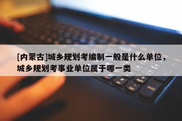 [内蒙古]城乡规划考编制一般是什么单位，城乡规划考事业单位属于哪一类