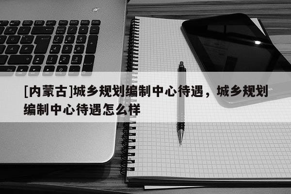 [内蒙古]城乡规划编制中心待遇，城乡规划编制中心待遇怎么样