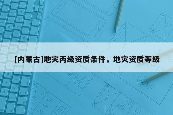 [内蒙古]地灾丙级资质条件，地灾资质等级