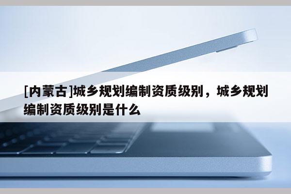 [内蒙古]城乡规划编制资质级别，城乡规划编制资质级别是什么