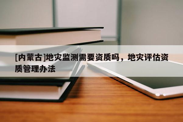[内蒙古]地灾监测需要资质吗，地灾评估资质管理办法