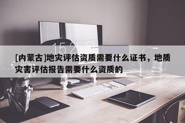 [内蒙古]地灾评估资质需要什么证书，地质灾害评估报告需要什么资质的