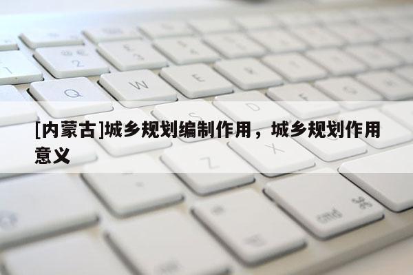 [内蒙古]城乡规划编制作用，城乡规划作用意义