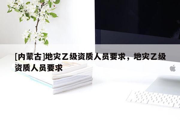 [内蒙古]地灾乙级资质人员要求，地灾乙级资质人员要求