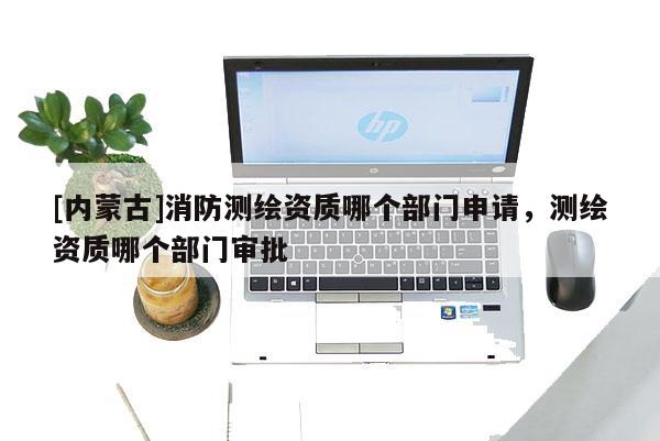 [内蒙古]消防测绘资质哪个部门申请，测绘资质哪个部门审批
