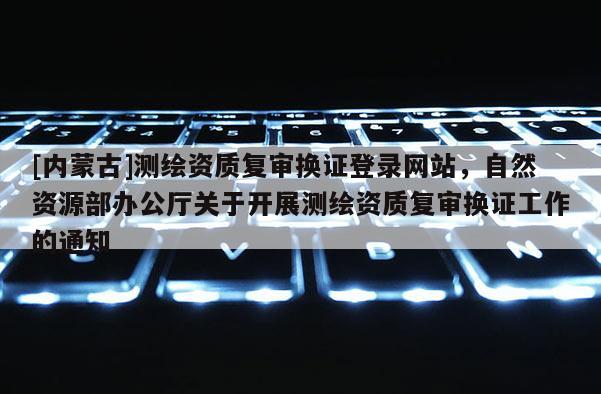 [内蒙古]测绘资质复审换证登录网站，自然资源部办公厅关于开展测绘资质复审换证工作的通知