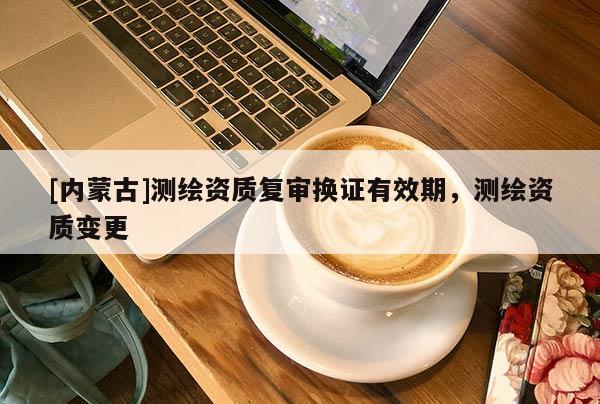 [内蒙古]测绘资质复审换证有效期，测绘资质变更
