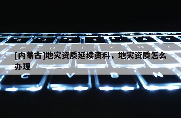 [内蒙古]地灾资质延续资料，地灾资质怎么办理