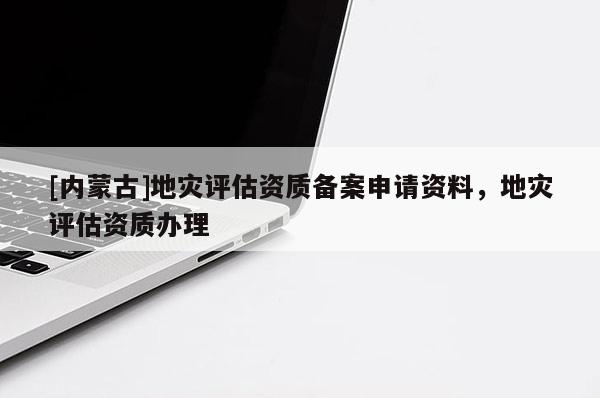 [内蒙古]地灾评估资质备案申请资料，地灾评估资质办理