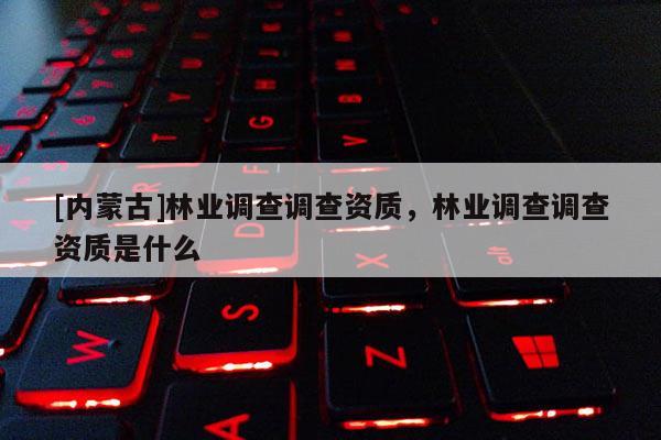 [内蒙古]林业调查调查资质，林业调查调查资质是什么