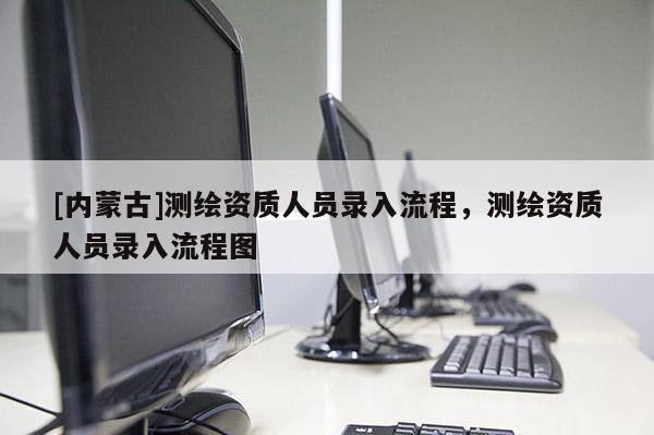 [内蒙古]测绘资质人员录入流程，测绘资质人员录入流程图